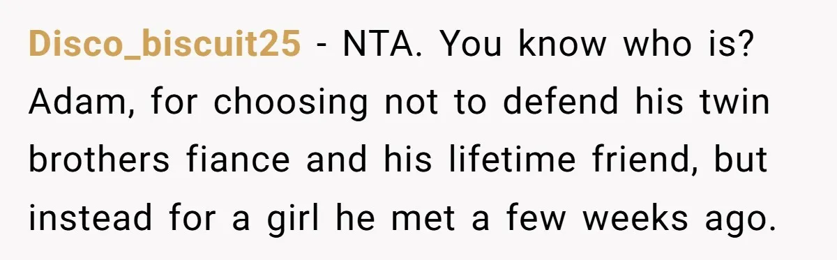 Disco_biscuit25 − NTA. You know who is? Adam, for choosing not to defend his twin brothers fiance and his lifetime friend, but instead for a girl he met a few...