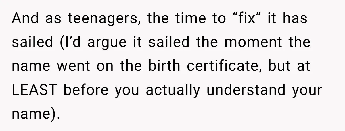 And as teenagers, the time to “fix” it has sailed (I’d argue it sailed the moment the name went on the birth certificate, but at LEAST before you actually understand...