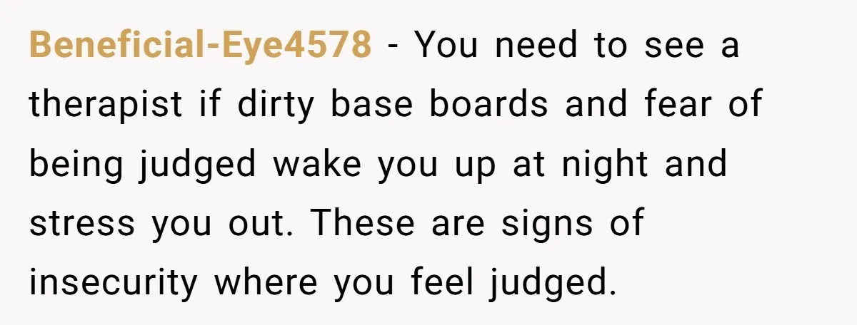 Beneficial-Eye4578 − You need to see a therapist if dirty base boards and fear of being judged wake you up at night and stress you out. These are signs of...