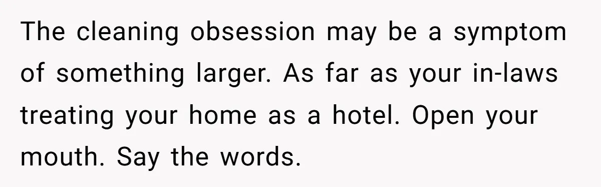 The cleaning obsession may be a symptom of something larger. As far as your in-laws treating your home as a hotel. Open your mouth. Say the words.