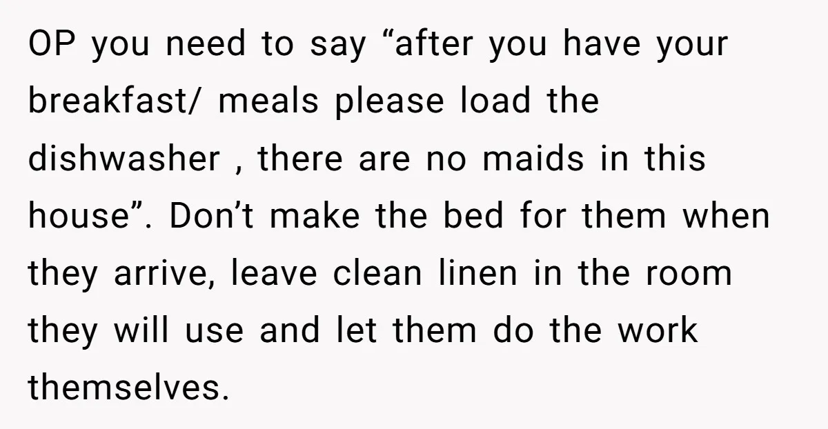 OP you need to say “after you have your breakfast/ meals please load the dishwasher , there are no maids in this house”. Don’t make the bed for them when...