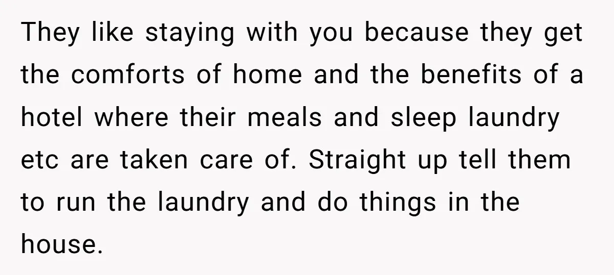 They like staying with you because they get the comforts of home and the benefits of a hotel where their meals and sleep laundry etc are taken care of. Straight...