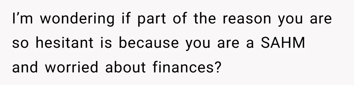 I’m wondering if part of the reason you are so hesitant is because you are a SAHM and worried about finances?