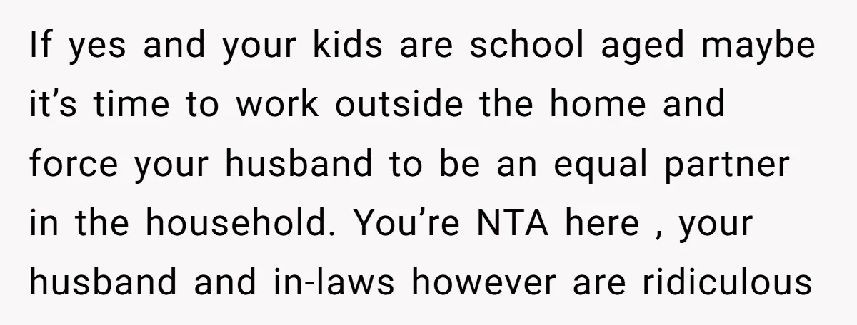 If yes and your kids are school aged maybe it’s time to work outside the home and force your husband to be an equal partner in the household. You’re NTA...