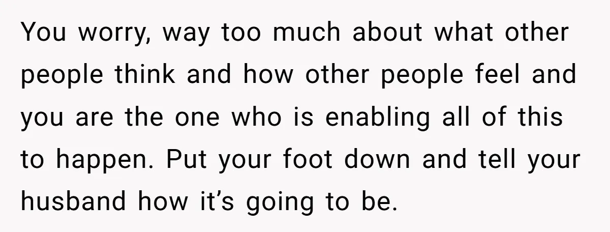 You worry, way too much about what other people think and how other people feel and you are the one who is enabling all of this to happen. Put your...