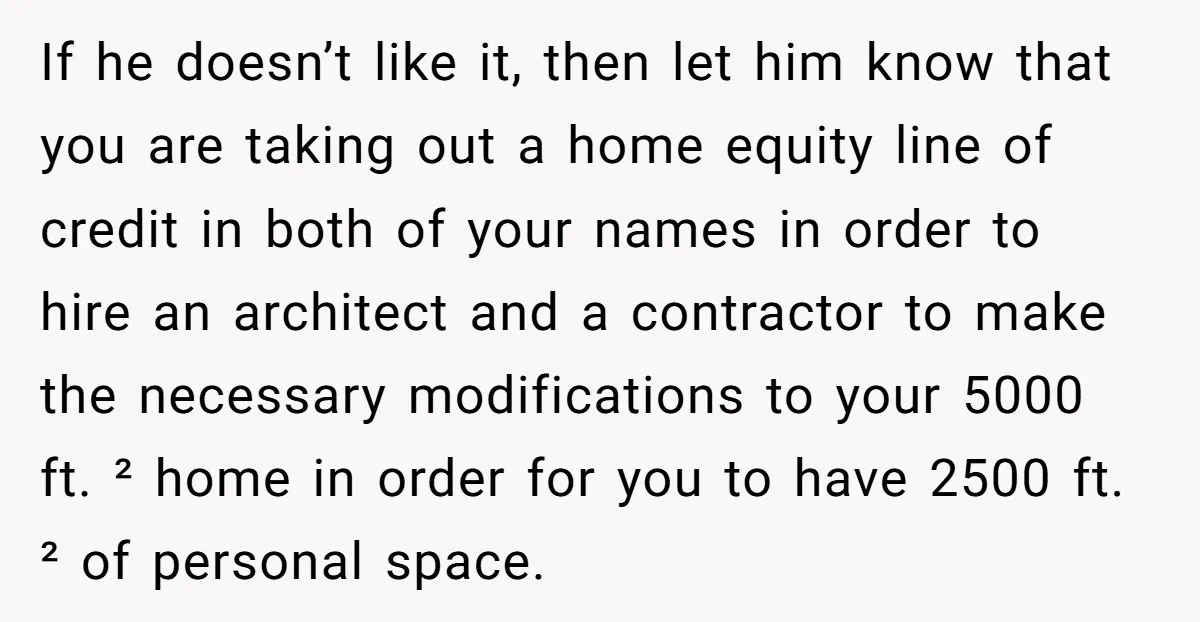 If he doesn’t like it, then let him know that you are taking out a home equity line of credit in both of your names in order to hire an...