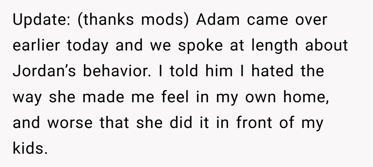 Update: (thanks mods) Adam came over earlier today and we spoke at length about Jordan’s behavior. I told him I hated the way she made me feel in my own...