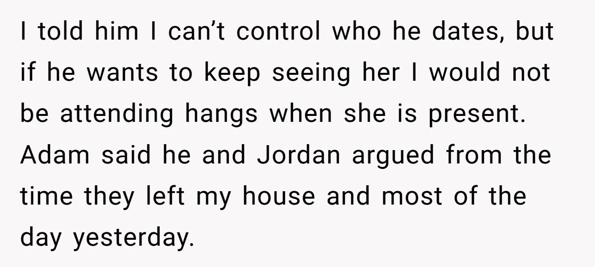 I told him I can’t control who he dates, but if he wants to keep seeing her I would not be attending hangs when she is present. Adam said he...