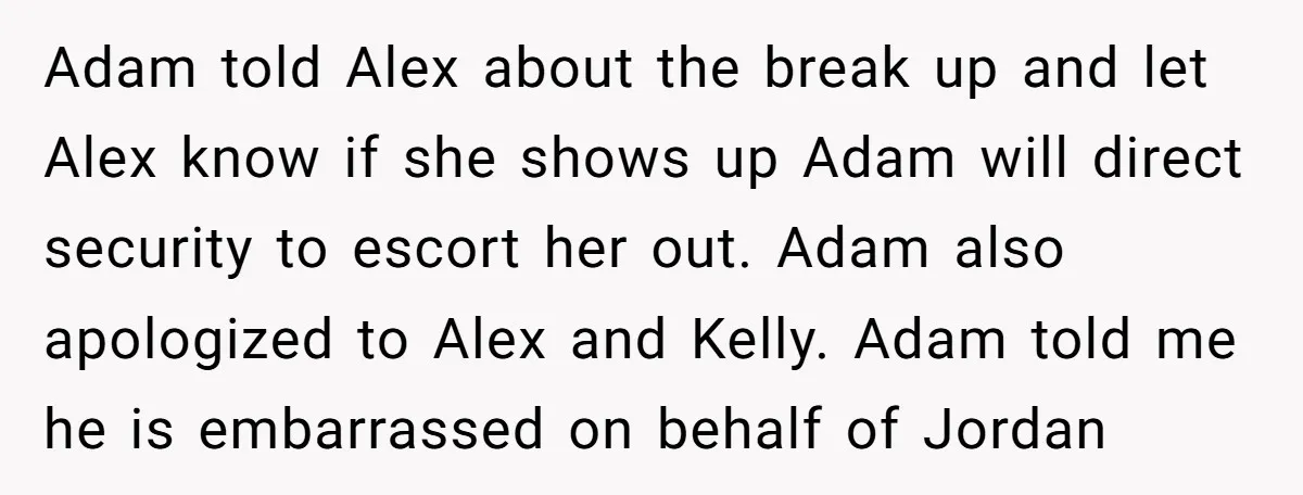 Adam told Alex about the break up and let Alex know if she shows up Adam will direct security to escort her out. Adam also apologized to Alex and Kelly....