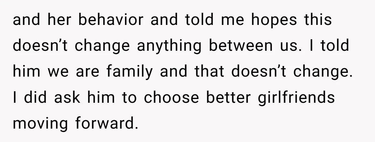 and her behavior and told me hopes this doesn’t change anything between us. I told him we are family and that doesn’t change. I did ask him to choose better...