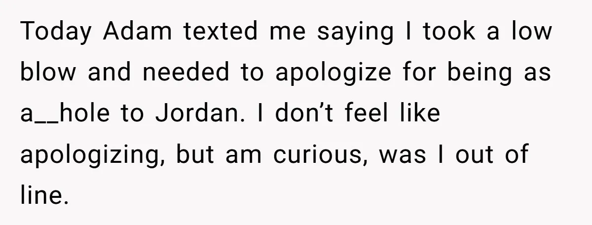 Today Adam texted me saying I took a low blow and needed to apologize for being as a__hole to Jordan. I don’t feel like apologizing, but am curious, was I...