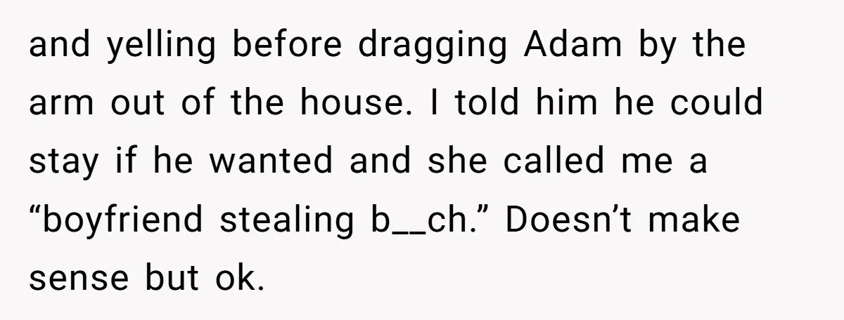 and yelling before dragging Adam by the arm out of the house. I told him he could stay if he wanted and she called me a “boyfriend stealing b__ch.” Doesn’t...
