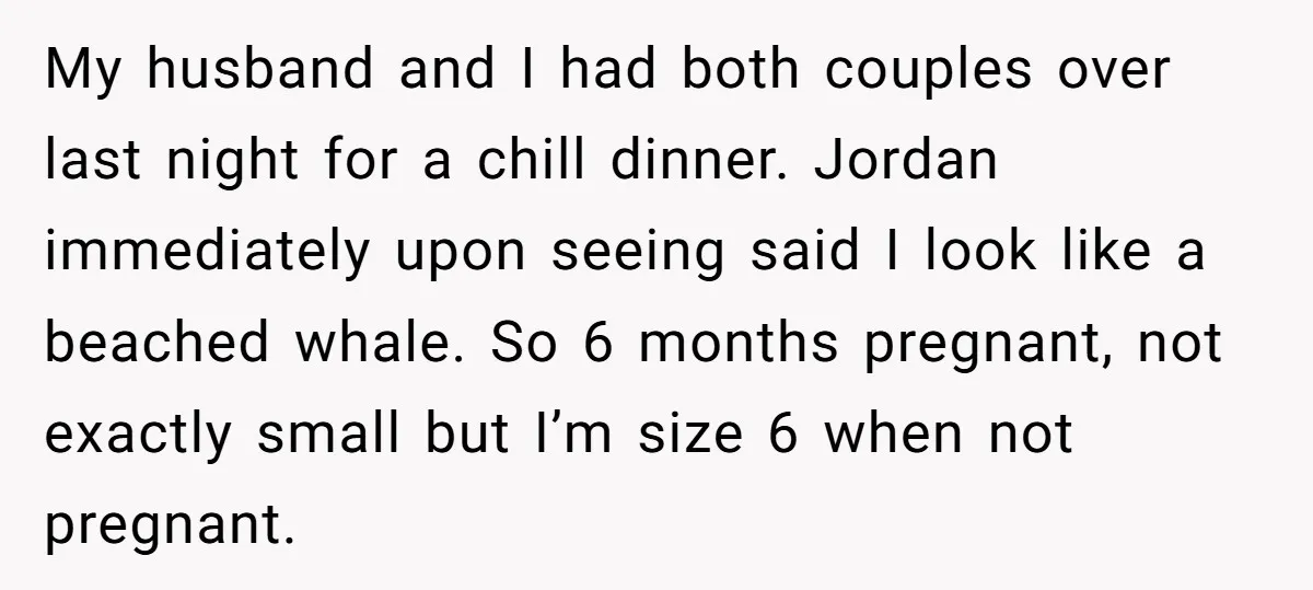My husband and I had both couples over last night for a chill dinner. Jordan immediately upon seeing said I look like a beached whale. So 6 months pregnant, not...