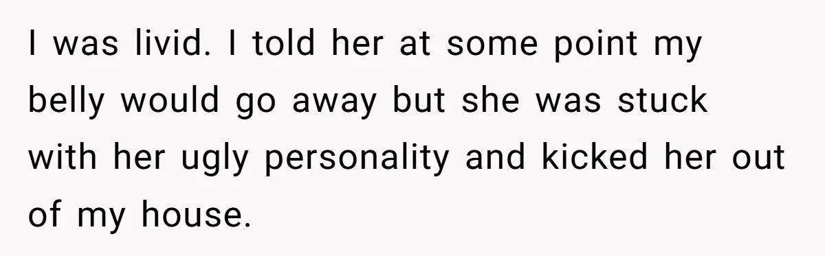 I was livid. I told her at some point my belly would go away but she was stuck with her ugly personality and kicked her out of my house.