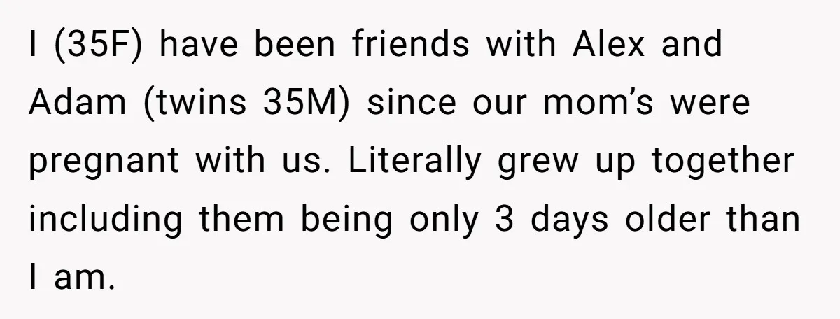 I (35F) have been friends with Alex and Adam (twins 35M) since our mom’s were pregnant with us. Literally grew up together including them being only 3 days older than...