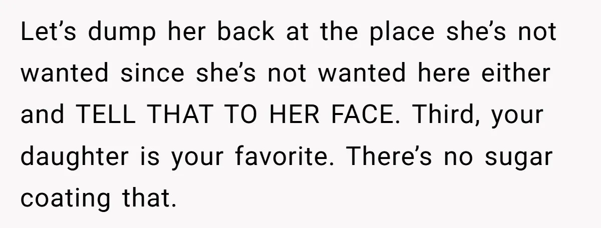 Let’s dump her back at the place she’s not wanted since she’s not wanted here either and TELL THAT TO HER FACE. Third, your daughter is your favorite. There’s no...
