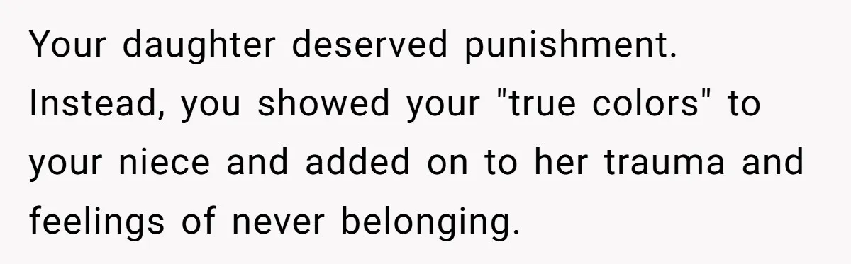 Your daughter deserved punishment. Instead, you showed your "true colors" to your niece and added on to her trauma and feelings of never belonging.