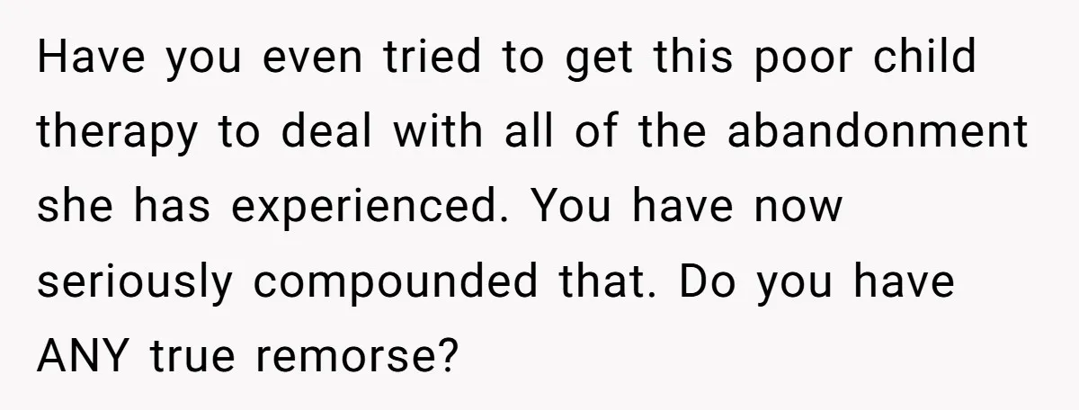Have you even tried to get this poor child therapy to deal with all of the abandonment she has experienced. You have now seriously compounded that. Do you have ANY...
