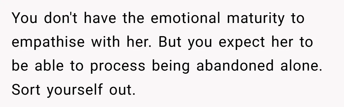 You don't have the emotional maturity to empathise with her. But you expect her to be able to process being abandoned alone. Sort yourself out.