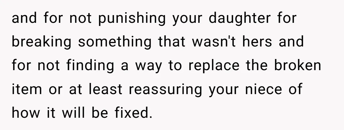 and for not punishing your daughter for breaking something that wasn't hers and for not finding a way to replace the broken item or at least reassuring your niece of...