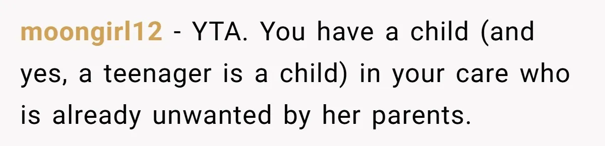 moongirl12 − YTA. You have a child (and yes, a teenager is a child) in your care who is already unwanted by her parents.
