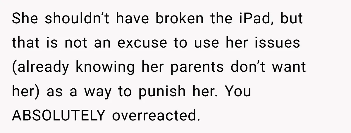 She shouldn’t have broken the iPad, but that is not an excuse to use her issues (already knowing her parents don’t want her) as a way to punish her. You...