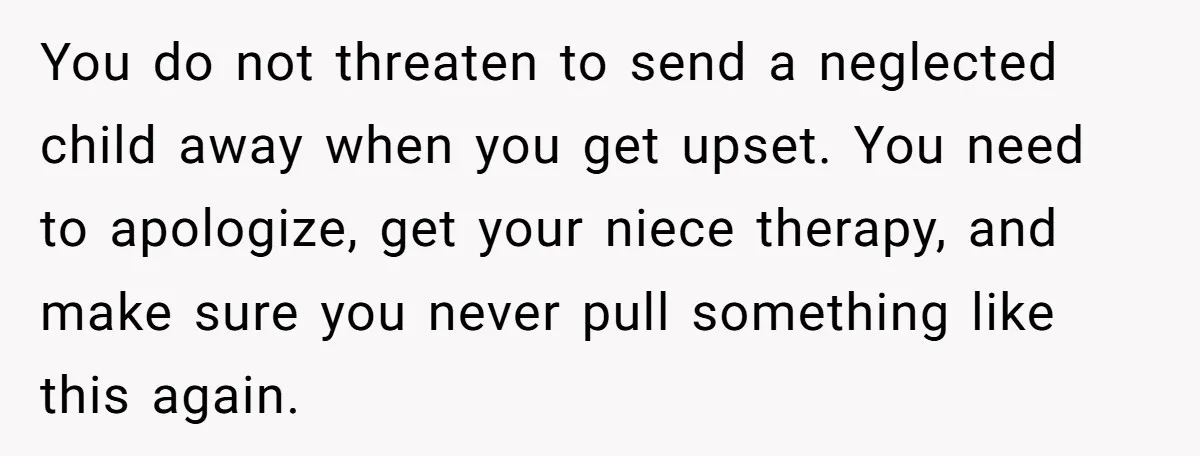 You do not threaten to send a neglected child away when you get upset. You need to apologize, get your niece therapy, and make sure you never pull something like...
