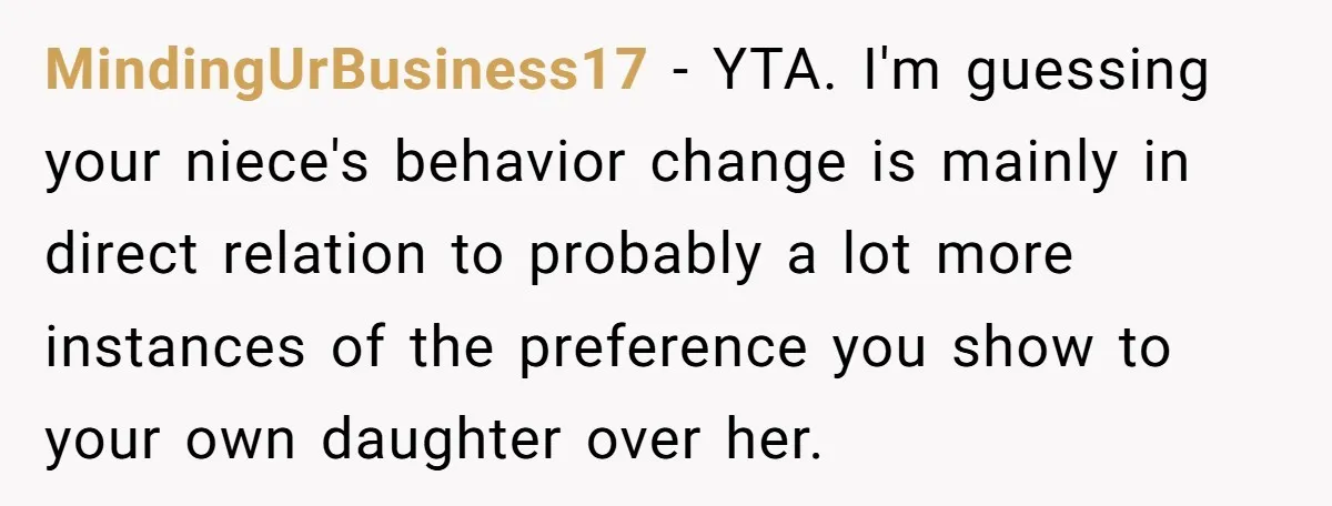 MindingUrBusiness17 − YTA. I'm guessing your niece's behavior change is mainly in direct relation to probably a lot more instances of the preference you show to your own daughter over...
