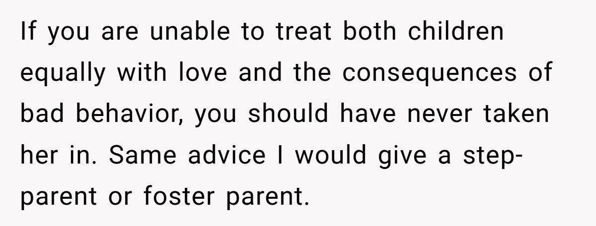 If you are unable to treat both children equally with love and the consequences of bad behavior, you should have never taken her in. Same advice I would give a...
