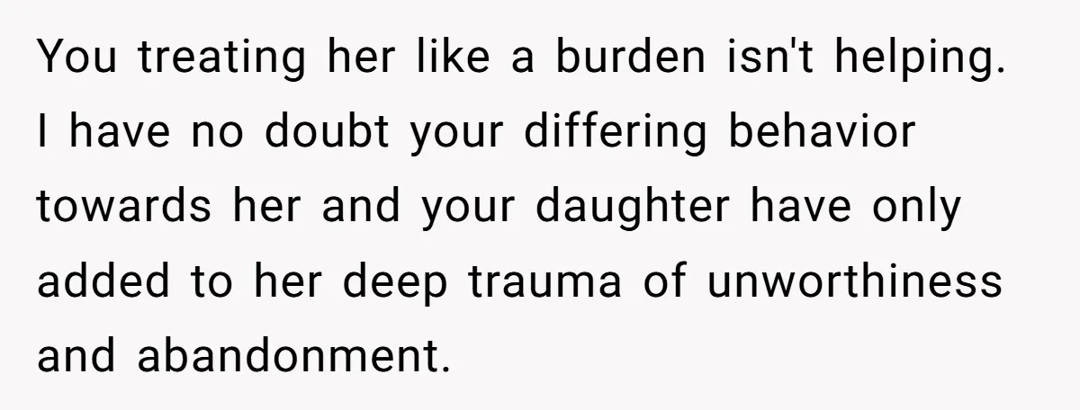 You treating her like a burden isn't helping. I have no doubt your differing behavior towards her and your daughter have only added to her deep trauma of unworthiness and...