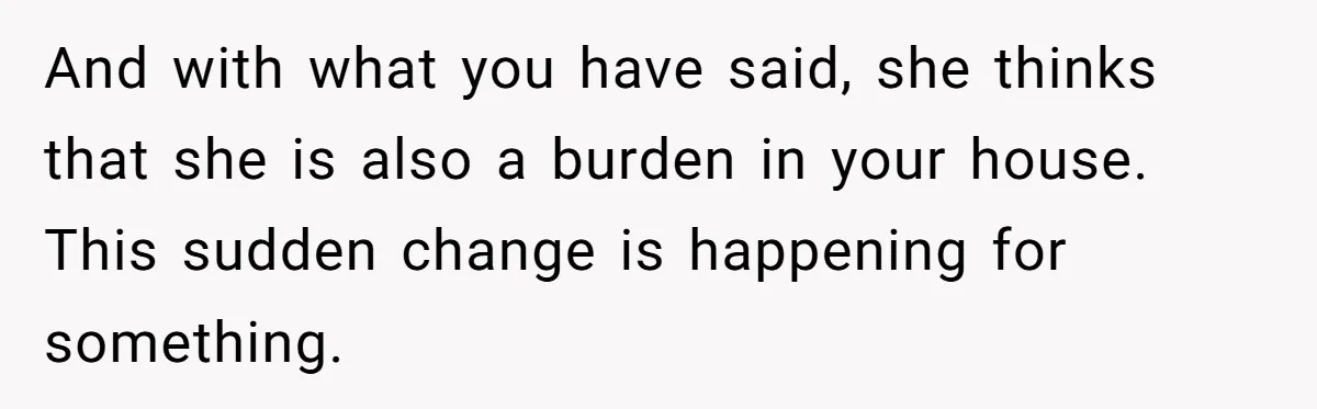 And with what you have said, she thinks that she is also a burden in your house. This sudden change is happening for something.