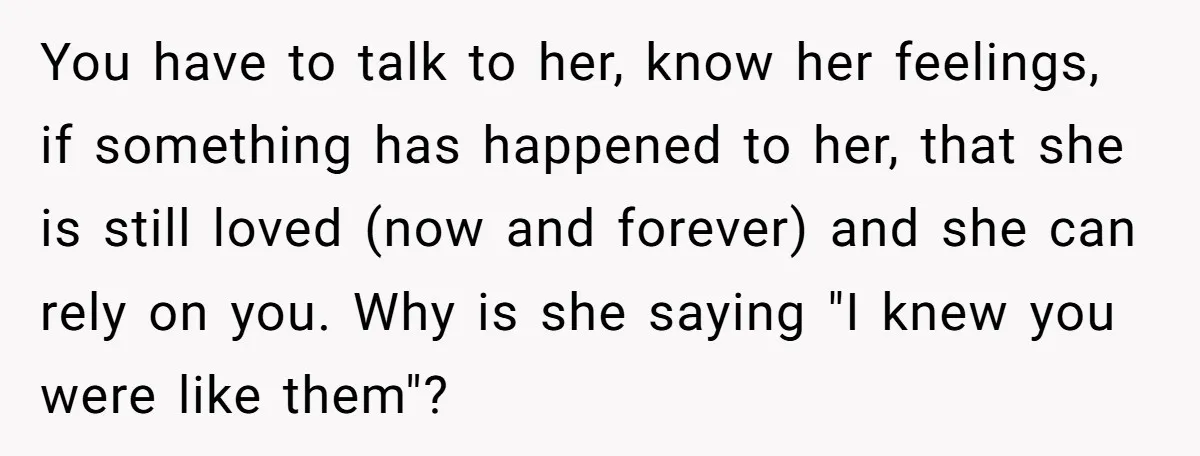 You have to talk to her, know her feelings, if something has happened to her, that she is still loved (now and forever) and she can rely on you. Why...