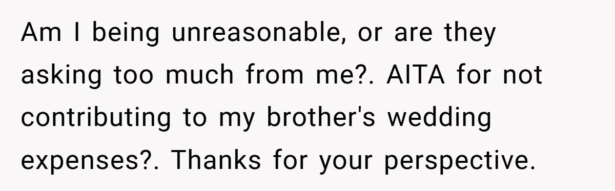 Am I being unreasonable, or are they asking too much from me?. AITA for not contributing to my brother's wedding expenses?. Thanks for your perspective.