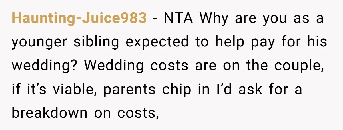 Haunting-Juice983 − NTA Why are you as a younger sibling expected to help pay for his wedding? Wedding costs are on the couple, if it’s viable, parents chip in I’d...