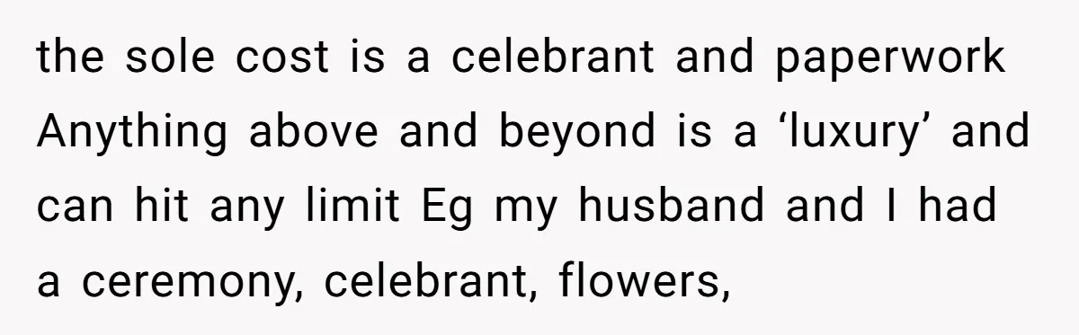 the sole cost is a celebrant and paperwork Anything above and beyond is a ‘luxury’ and can hit any limit Eg my husband and I had a ceremony, celebrant, flowers,