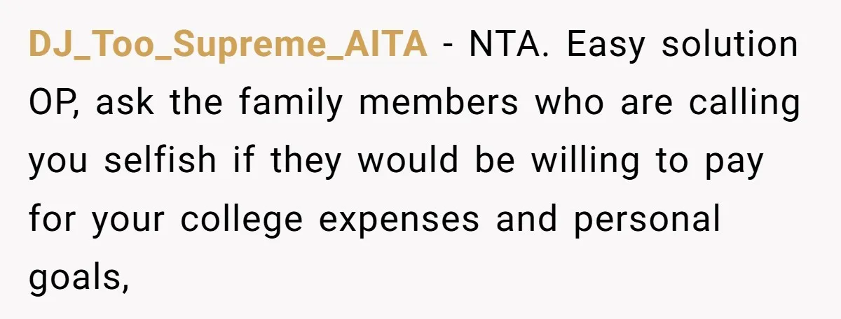 DJ_Too_Supreme_AITA − NTA. Easy solution OP, ask the family members who are calling you selfish if they would be willing to pay for your college expenses and personal goals,