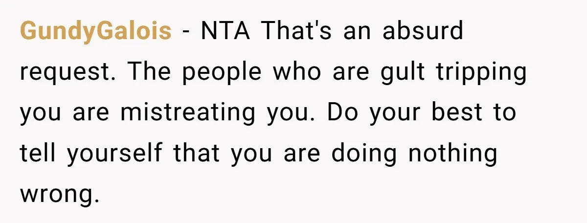 GundyGalois − NTA That's an absurd request. The people who are gult tripping you are mistreating you. Do your best to tell yourself that you are doing nothing wrong.