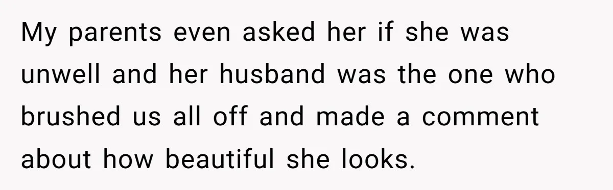 My parents even asked her if she was unwell and her husband was the one who brushed us all off and made a comment about how beautiful she looks.