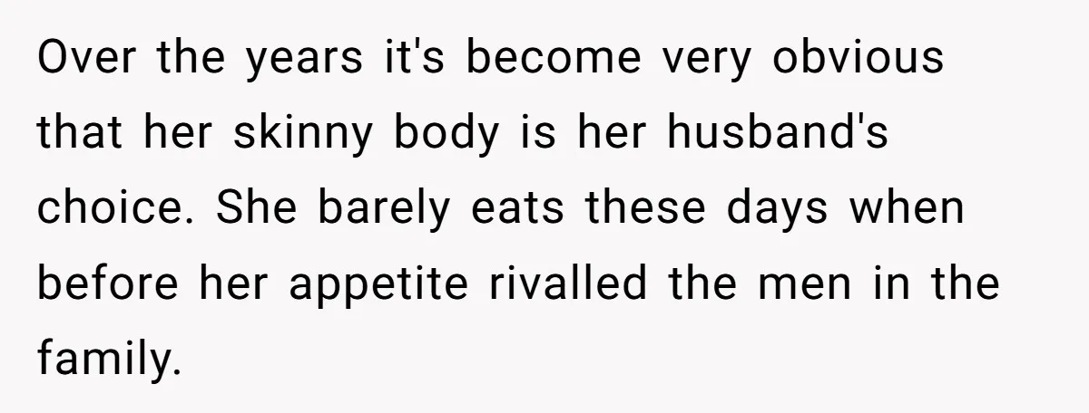 Over the years it's become very obvious that her skinny body is her husband's choice. She barely eats these days when before her appetite rivalled the men in the family.