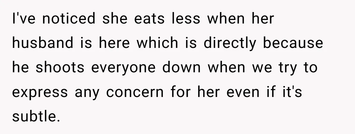 I've noticed she eats less when her husband is here which is directly because he shoots everyone down when we try to express any concern for her even if it's...