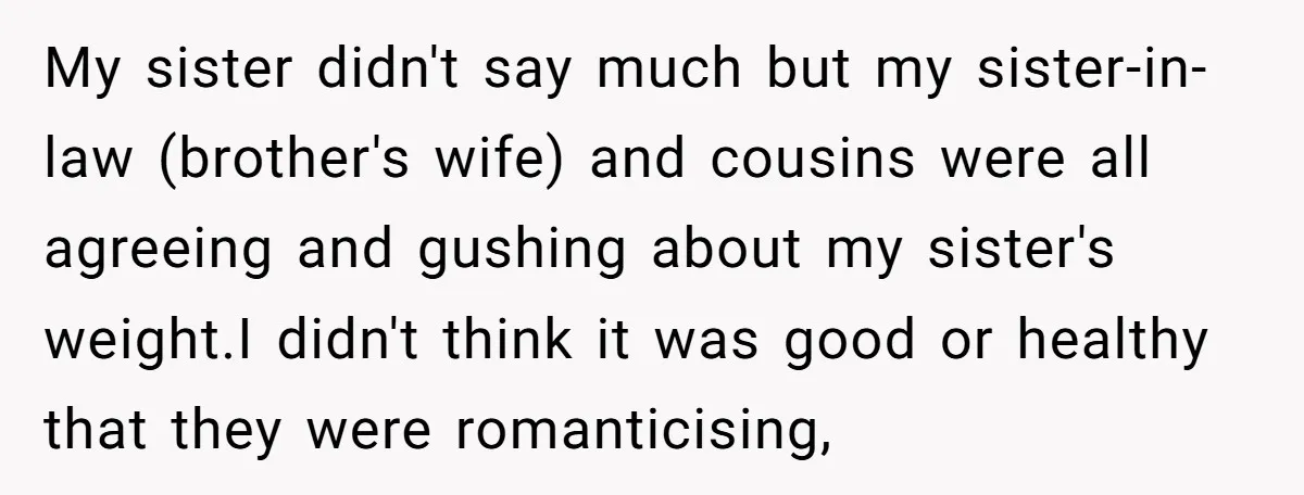 My sister didn't say much but my sister-in-law (brother's wife) and cousins were all agreeing and gushing about my sister's weight.I didn't think it was good or healthy that they...