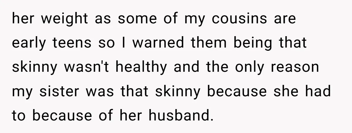 her weight as some of my cousins are early teens so I warned them being that skinny wasn't healthy and the only reason my sister was that skinny because she...