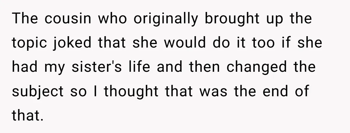 The cousin who originally brought up the topic joked that she would do it too if she had my sister's life and then changed the subject so I thought that...