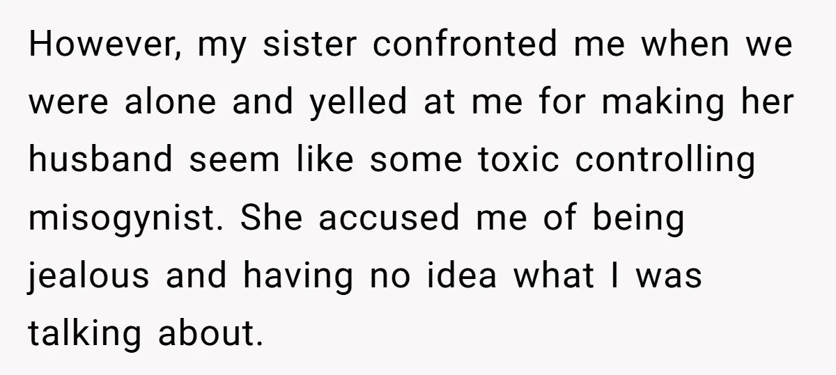 However, my sister confronted me when we were alone and yelled at me for making her husband seem like some toxic controlling misogynist. She accused me of being jealous and...