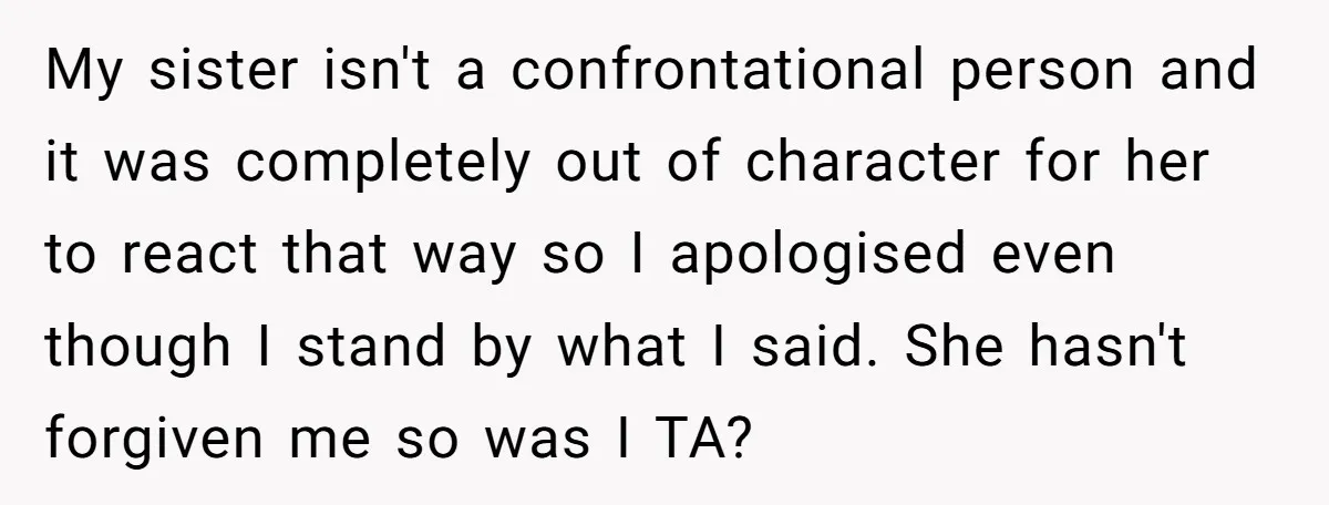 My sister isn't a confrontational person and it was completely out of character for her to react that way so I apologised even though I stand by what I said....