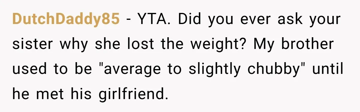DutchDaddy85 − YTA. Did you ever ask your sister why she lost the weight? My brother used to be "average to slightly chubby" until he met his girlfriend.