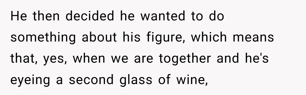 He then decided he wanted to do something about his figure, which means that, yes, when we are together and he's eyeing a second glass of wine,