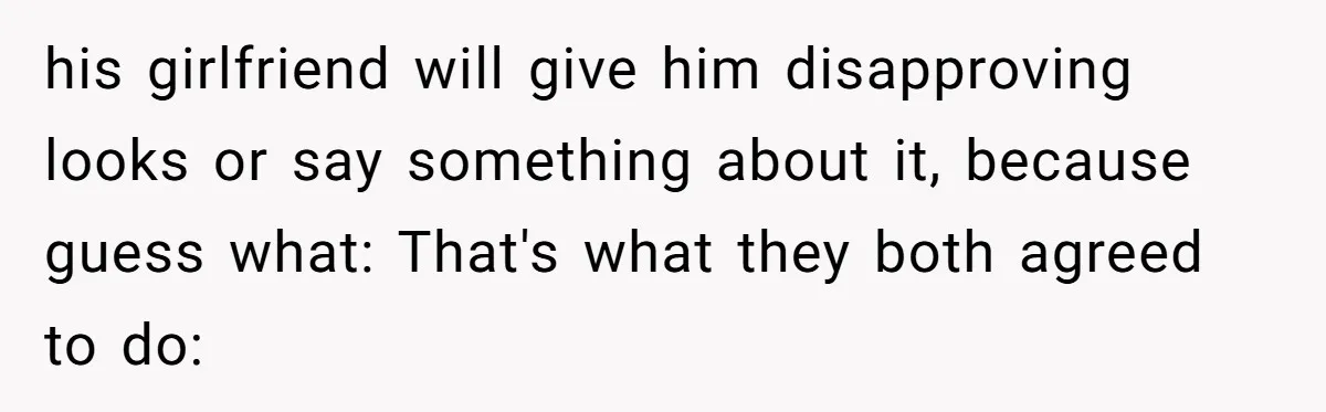 his girlfriend will give him disapproving looks or say something about it, because guess what: That's what they both agreed to do: