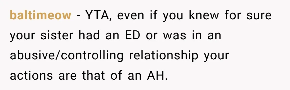 baltimeow − YTA, even if you knew for sure your sister had an ED or was in an abusive/controlling relationship your actions are that of an AH.