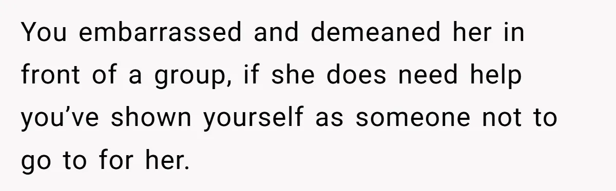 You embarrassed and demeaned her in front of a group, if she does need help you’ve shown yourself as someone not to go to for her.